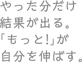 やった分だけ結果が出る。「もっと!」が自分を伸ばす。